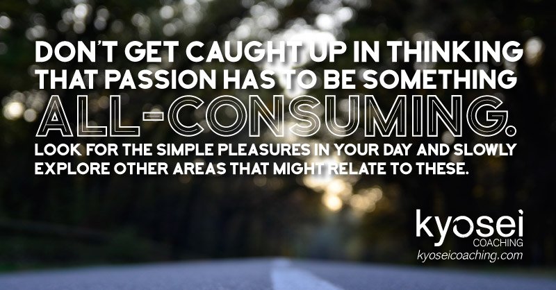 Don’t get caught up in thinking that passion has to be something all-consuming. Look for the simple pleasures in your day and slowly explore other areas that might relate to these.